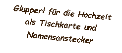 Textfeld: Glupperl für die Hochzeit
als Tischkarte und
Namensanstecker
